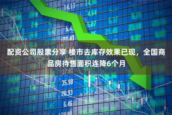 配资公司股票分享 楼市去库存效果已现，全国商品房待售面积连降6个月