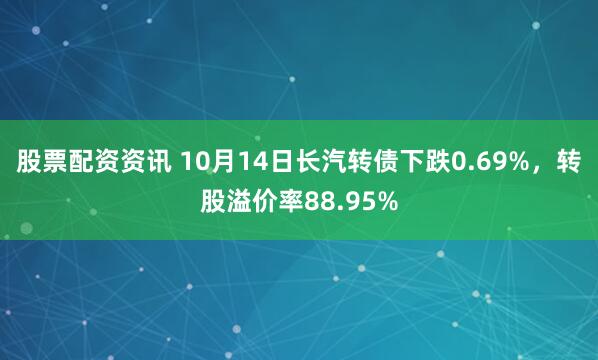 股票配资资讯 10月14日长汽转债下跌0.69%，转股溢价率88.95%