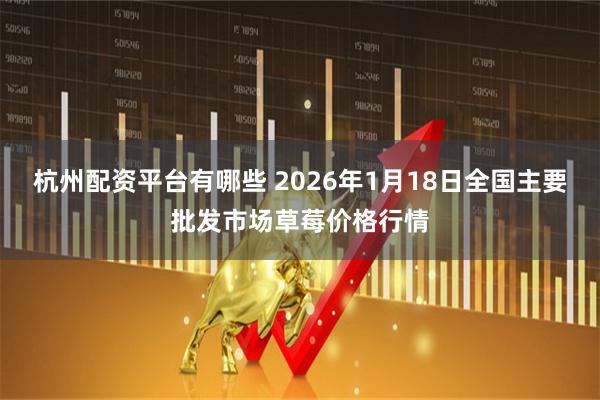 杭州配资平台有哪些 2026年1月18日全国主要批发市场草莓价格行情