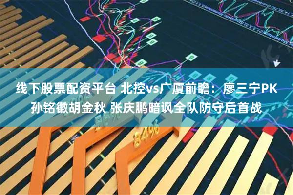 线下股票配资平台 北控vs广厦前瞻：廖三宁PK孙铭徽胡金秋 张庆鹏暗讽全队防守后首战