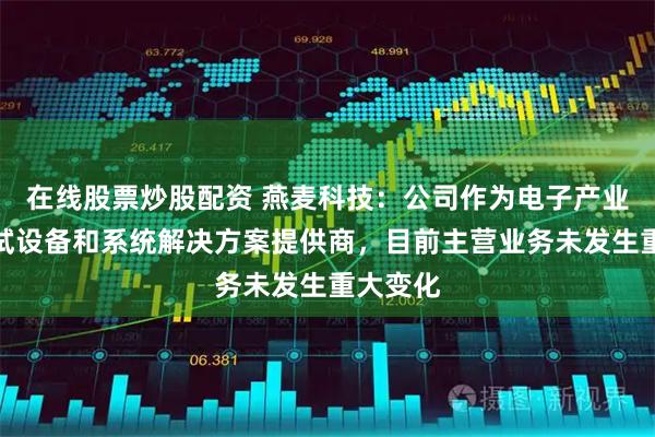 在线股票炒股配资 燕麦科技：公司作为电子产业智能测试设备和系统解决方案提供商，目前主营业务未发生重大变化