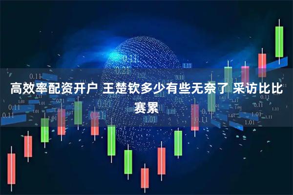 高效率配资开户 王楚钦多少有些无奈了 采访比比赛累