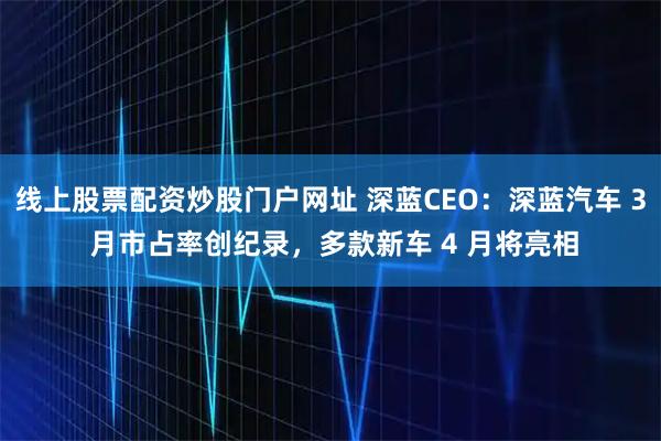 线上股票配资炒股门户网址 深蓝CEO：深蓝汽车 3 月市占率创纪录，多款新车 4 月将亮相