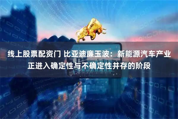 线上股票配资门 比亚迪廉玉波：新能源汽车产业正进入确定性与不确定性并存的阶段