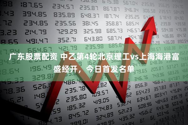 广东股票配资 中乙第4轮北京理工vs上海海港富盛经开，今日首发名单