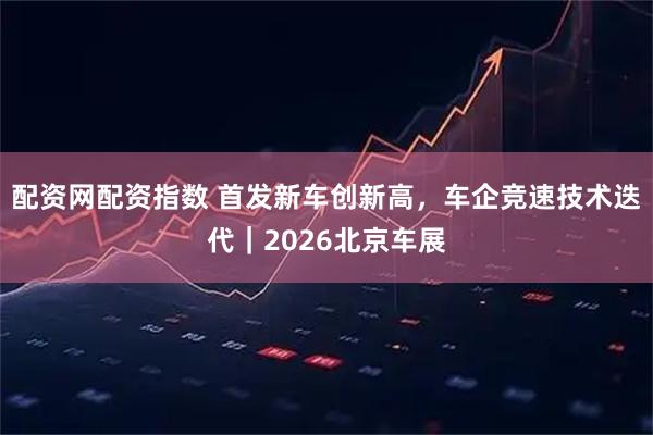 配资网配资指数 首发新车创新高，车企竞速技术迭代｜2026北京车展