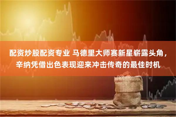 配资炒股配资专业 马德里大师赛新星崭露头角，辛纳凭借出色表现迎来冲击传奇的最佳时机