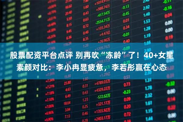 股票配资平台点评 别再吹“冻龄”了！40+女星素颜对比：李小冉显疲惫，李若彤赢在心态