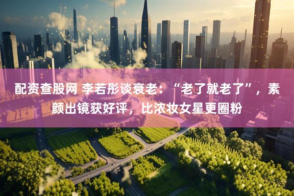配资查股网 李若彤谈衰老：“老了就老了”，素颜出镜获好评，比浓妆女星更圈粉