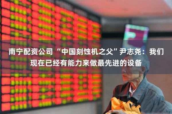 南宁配资公司 “中国刻蚀机之父”尹志尧：我们现在已经有能力来做最先进的设备
