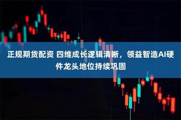 正规期货配资 四维成长逻辑清晰，领益智造AI硬件龙头地位持续巩固