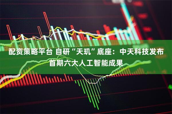 配资策略平台 自研“天玑”底座：中天科技发布首期六大人工智能成果