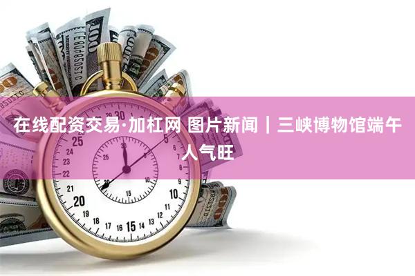 在线配资交易·加杠网 图片新闻｜三峡博物馆端午人气旺