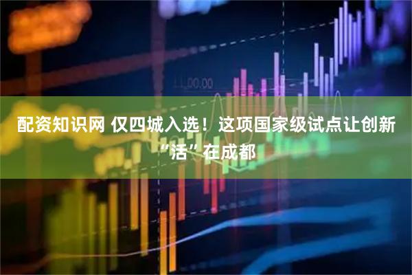配资知识网 仅四城入选!这项国家级试点让创新“活”在成都