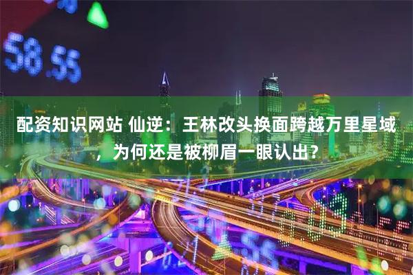 配资知识网站 仙逆：王林改头换面跨越万里星域，为何还是被柳眉一眼认出？