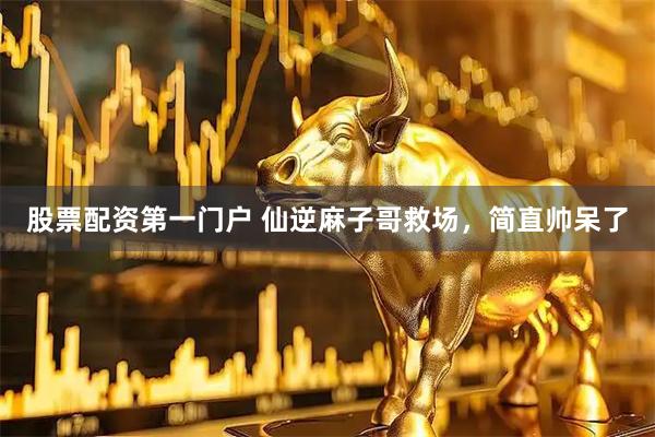 股票配资第一门户 仙逆麻子哥救场，简直帅呆了