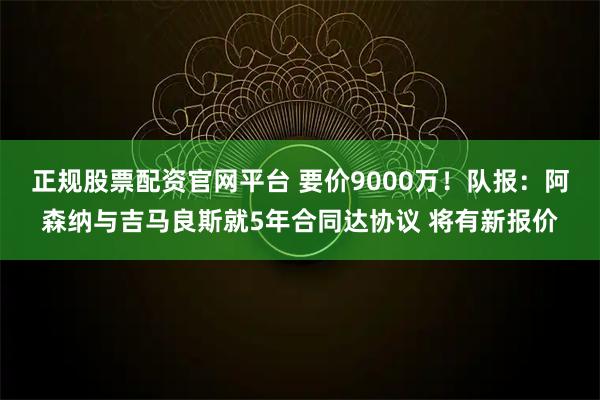 正规股票配资官网平台 要价9000万！队报：阿森纳与吉马良斯就5年合同达协议 将有新报价
