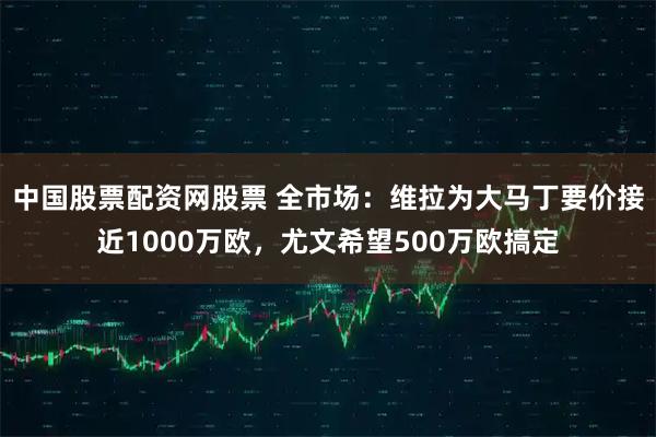 中国股票配资网股票 全市场：维拉为大马丁要价接近1000万欧，尤文希望500万欧搞定