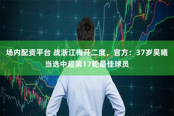 场内配资平台 战浙江梅开二度，官方：37岁吴曦当选中超第17轮最佳球员