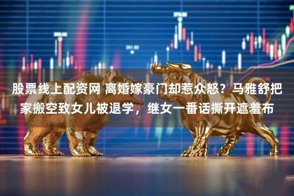 股票线上配资网 离婚嫁豪门却惹众怒？马雅舒把家搬空致女儿被退学，继女一番话撕开遮羞布