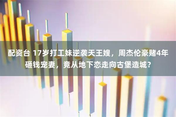 配资台 17岁打工妹逆袭天王嫂，周杰伦豪赌4年砸钱宠妻，竟从地下恋走向古堡造城？