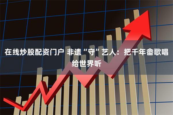 在线炒股配资门户 非遗“守”艺人：把千年畲歌唱给世界听