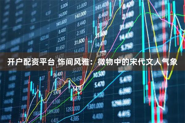 开户配资平台 饰间风雅：微物中的宋代文人气象