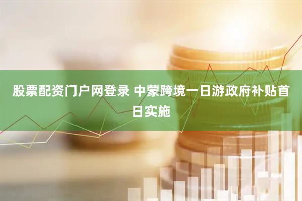 股票配资门户网登录 中蒙跨境一日游政府补贴首日实施