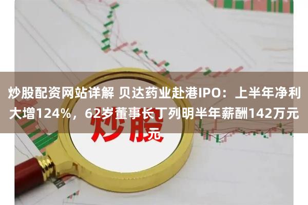 炒股配资网站详解 贝达药业赴港IPO：上半年净利大增124%，62岁董事长丁列明半年薪酬142万元
