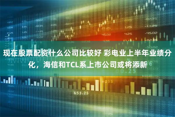 现在股票配资什么公司比较好 彩电业上半年业绩分化，海信和TCL系上市公司或将添新