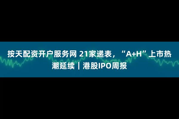 按天配资开户服务网 21家递表，“A+H”上市热潮延续｜港股IPO周报