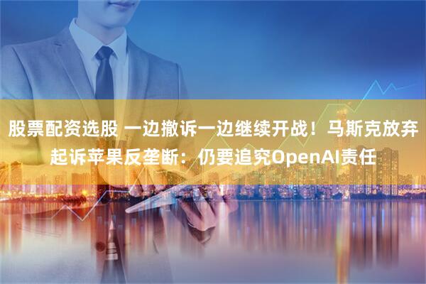 股票配资选股 一边撤诉一边继续开战！马斯克放弃起诉苹果反垄断：仍要追究OpenAI责任