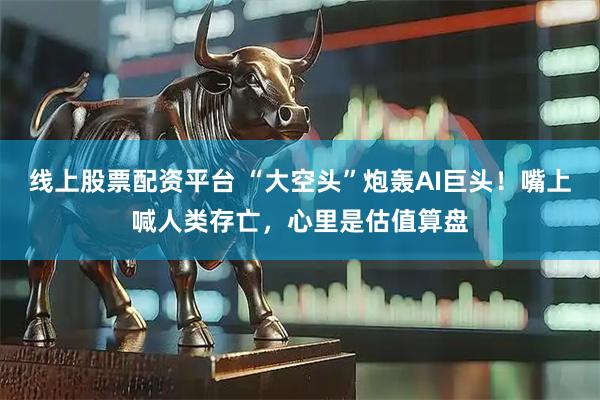 线上股票配资平台 “大空头”炮轰AI巨头！嘴上喊人类存亡，心里是估值算盘