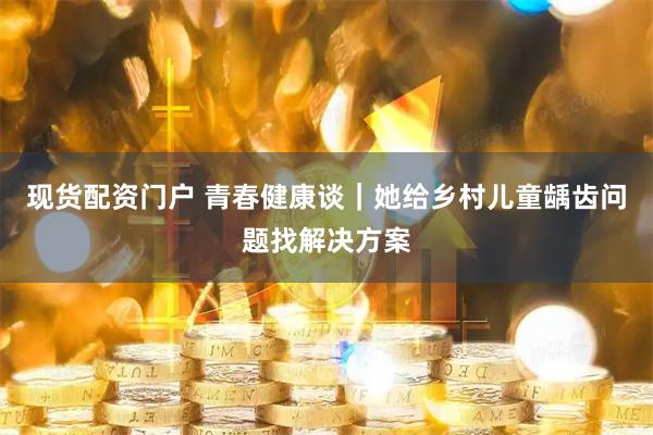 现货配资门户 青春健康谈｜她给乡村儿童龋齿问题找解决方案