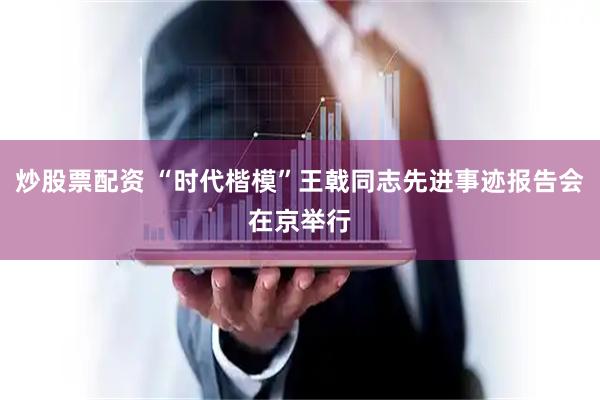 炒股票配资 “时代楷模”王戟同志先进事迹报告会在京举行