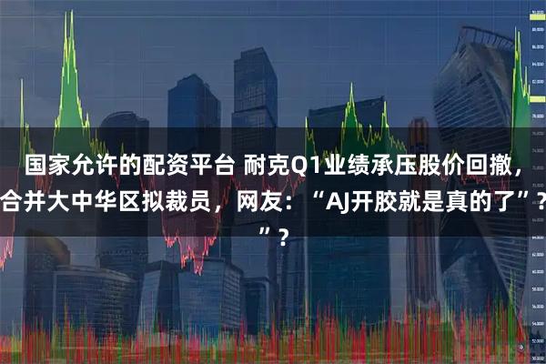 国家允许的配资平台 耐克Q1业绩承压股价回撤，合并大中华区拟裁员，网友：“AJ开胶就是真的了”？