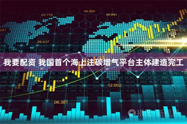 我要配资 我国首个海上注碳增气平台主体建造完工