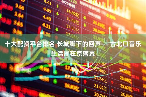 十大配资平台排名 长城脚下的回声——古北口音乐生活周在京落幕