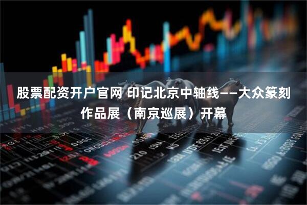 股票配资开户官网 印记北京中轴线——大众篆刻作品展（南京巡展）开幕