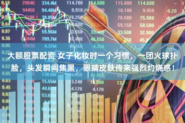 大额股票配资 女子化妆时一个习惯，一团火球扑脸，头发瞬间焦黑，眼睛皮肤传来强烈灼烧感！