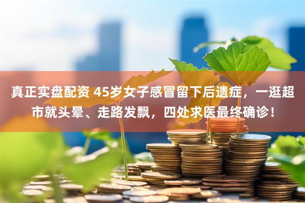 真正实盘配资 45岁女子感冒留下后遗症，一逛超市就头晕、走路发飘，四处求医最终确诊！