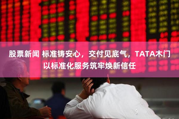 股票新闻 标准铸安心，交付见底气，TATA木门以标准化服务筑牢焕新信任