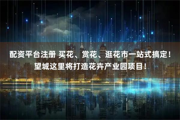 配资平台注册 买花、赏花、逛花市一站式搞定！望城这里将打造花卉产业园项目！
